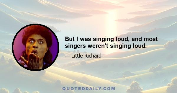 But I was singing loud, and most singers weren't singing loud.