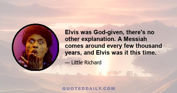 Elvis was God-given, there's no other explanation. A Messiah comes around every few thousand years, and Elvis was it this time.