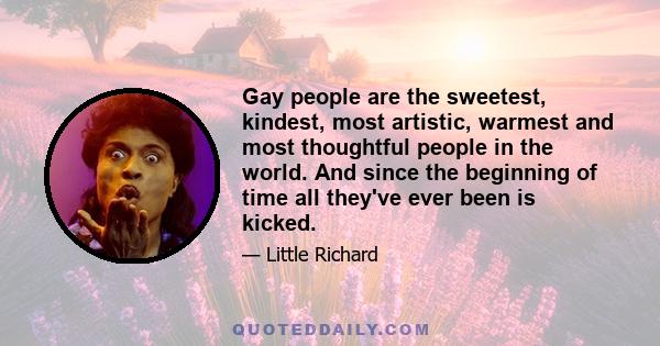 Gay people are the sweetest, kindest, most artistic, warmest and most thoughtful people in the world. And since the beginning of time all they've ever been is kicked.