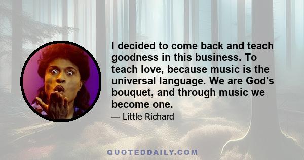 I decided to come back and teach goodness in this business. To teach love, because music is the universal language. We are God's bouquet, and through music we become one.