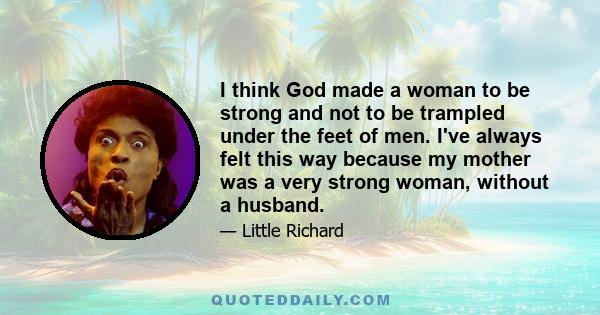 I think God made a woman to be strong and not to be trampled under the feet of men. I've always felt this way because my mother was a very strong woman, without a husband.