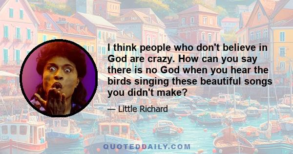 I think people who don't believe in God are crazy. How can you say there is no God when you hear the birds singing these beautiful songs you didn't make?