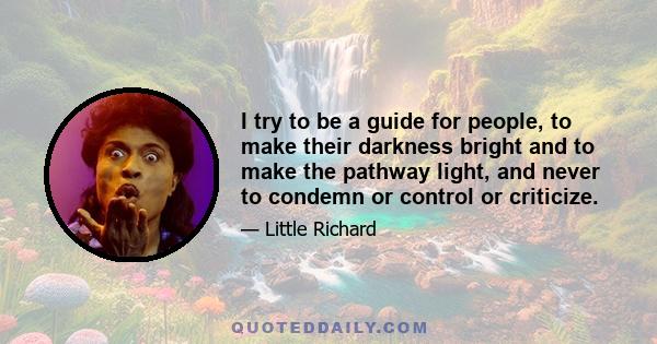 I try to be a guide for people, to make their darkness bright and to make the pathway light, and never to condemn or control or criticize.