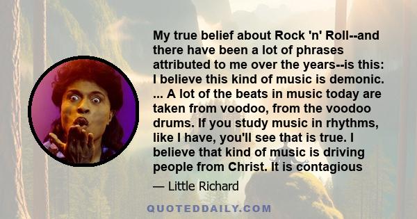 My true belief about Rock 'n' Roll--and there have been a lot of phrases attributed to me over the years--is this: I believe this kind of music is demonic. ... A lot of the beats in music today are taken from voodoo,