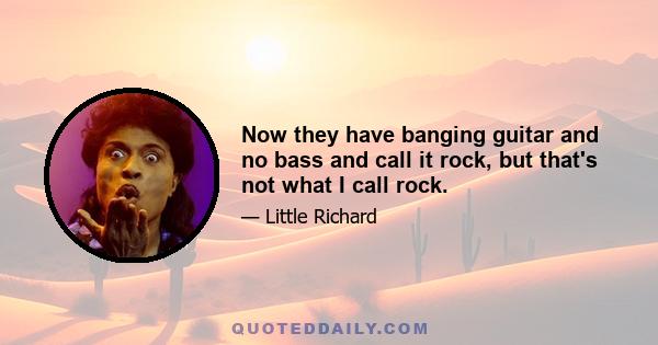 Now they have banging guitar and no bass and call it rock, but that's not what I call rock.