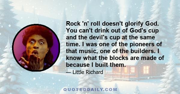 Rock 'n' roll doesn't glorify God. You can't drink out of God's cup and the devil's cup at the same time. I was one of the pioneers of that music, one of the builders. I know what the blocks are made of because I built