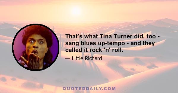 That's what Tina Turner did, too - sang blues up-tempo - and they called it rock 'n' roll.