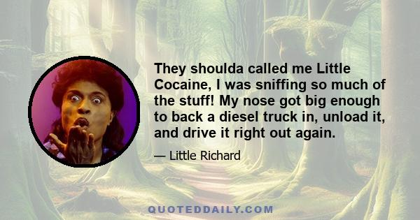 They shoulda called me Little Cocaine, I was sniffing so much of the stuff! My nose got big enough to back a diesel truck in, unload it, and drive it right out again.