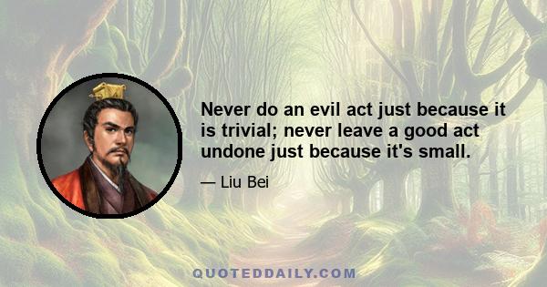 Never do an evil act just because it is trivial; never leave a good act undone just because it's small.