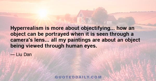 Hyperrealism is more about objectifying... how an object can be portrayed when it is seen through a camera's lens... all my paintings are about an object being viewed through human eyes.