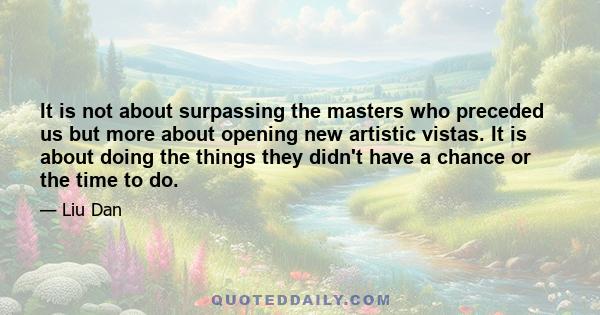 It is not about surpassing the masters who preceded us but more about opening new artistic vistas. It is about doing the things they didn't have a chance or the time to do.