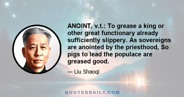 ANOINT, v.t.: To grease a king or other great functionary already sufficiently slippery. As sovereigns are anointed by the priesthood, So pigs to lead the populace are greased good.