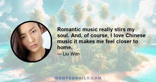 Romantic music really stirs my soul. And, of course, I love Chinese music it makes me feel closer to home.