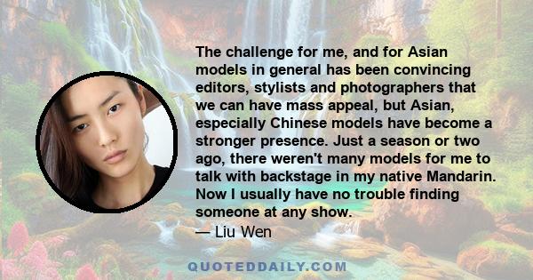 The challenge for me, and for Asian models in general has been convincing editors, stylists and photographers that we can have mass appeal, but Asian, especially Chinese models have become a stronger presence. Just a