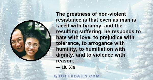 The greatness of non-violent resistance is that even as man is faced with tyranny, and the resulting suffering, he responds to hate with love, to prejudice with tolerance, to arrogance with humility, to humiliation with 