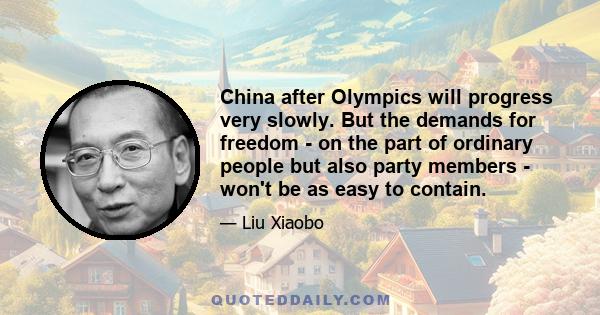 China after Olympics will progress very slowly. But the demands for freedom - on the part of ordinary people but also party members - won't be as easy to contain.