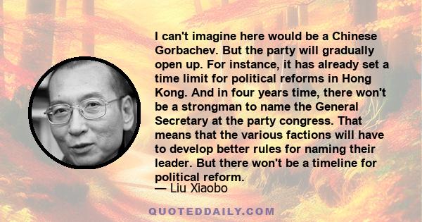 I can't imagine here would be a Chinese Gorbachev. But the party will gradually open up. For instance, it has already set a time limit for political reforms in Hong Kong. And in four years time, there won't be a