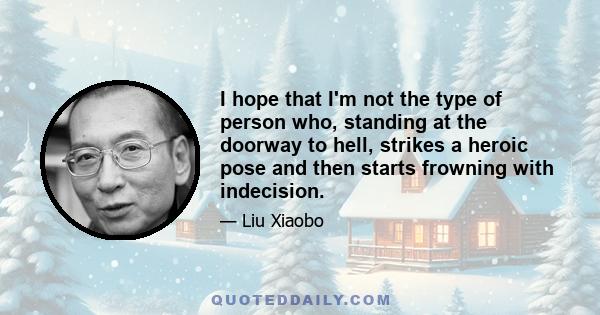 I hope that I'm not the type of person who, standing at the doorway to hell, strikes a heroic pose and then starts frowning with indecision.