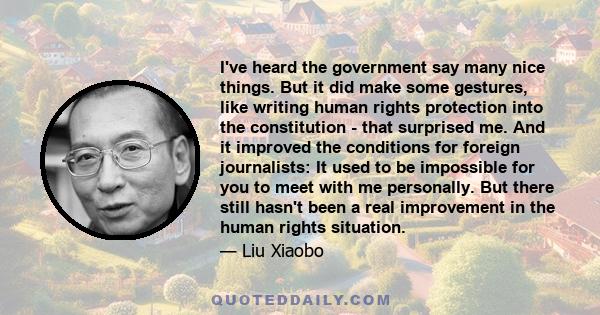 I've heard the government say many nice things. But it did make some gestures, like writing human rights protection into the constitution - that surprised me. And it improved the conditions for foreign journalists: It