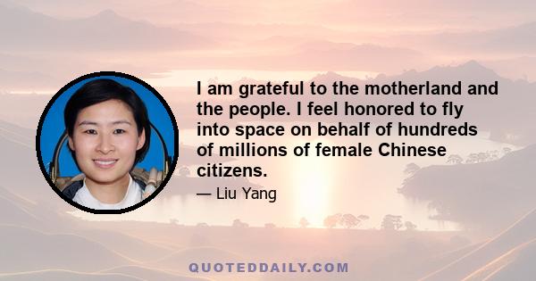 I am grateful to the motherland and the people. I feel honored to fly into space on behalf of hundreds of millions of female Chinese citizens.