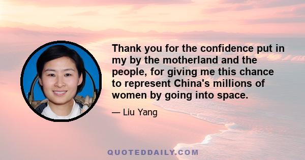 Thank you for the confidence put in my by the motherland and the people, for giving me this chance to represent China's millions of women by going into space.