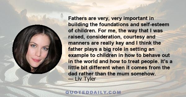 Fathers are very, very important in building the foundations and self-esteem of children. For me, the way that I was raised, consideration, courtesy and manners are really key and I think the father plays a big role in