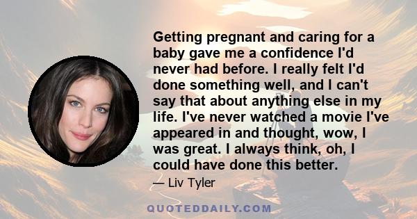 Getting pregnant and caring for a baby gave me a confidence I'd never had before. I really felt I'd done something well, and I can't say that about anything else in my life. I've never watched a movie I've appeared in