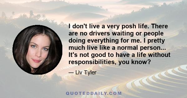 I don't live a very posh life. There are no drivers waiting or people doing everything for me. I pretty much live like a normal person... It's not good to have a life without responsibilities, you know?