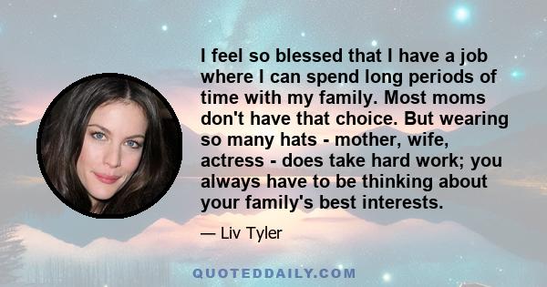 I feel so blessed that I have a job where I can spend long periods of time with my family. Most moms don't have that choice. But wearing so many hats - mother, wife, actress - does take hard work; you always have to be