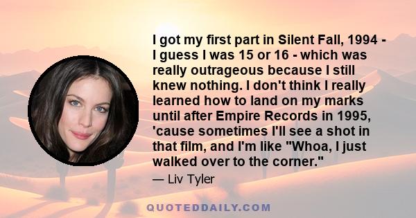 I got my first part in Silent Fall, 1994 - I guess I was 15 or 16 - which was really outrageous because I still knew nothing. I don't think I really learned how to land on my marks until after Empire Records in 1995,