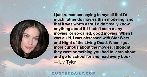 I just remember saying to myself that I'd much rather do movies than modeling, and that it was worth a try. I didn't really know anything about it. I hadn't seen many movies, or so-called, good movies. When I was a kid, 