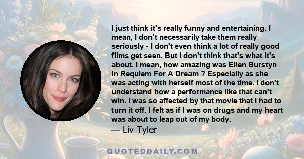 I just think it's really funny and entertaining. I mean, I don't necessarily take them really seriously - I don't even think a lot of really good films get seen. But I don't think that's what it's about. I mean, how