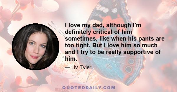 I love my dad, although I'm definitely critical of him sometimes, like when his pants are too tight. But I love him so much and I try to be really supportive of him.