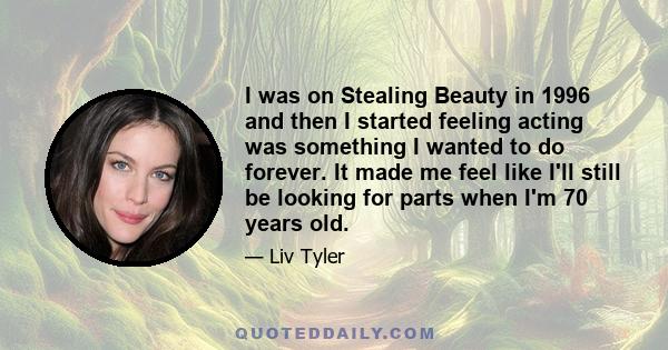 I was on Stealing Beauty in 1996 and then I started feeling acting was something I wanted to do forever. It made me feel like I'll still be looking for parts when I'm 70 years old.