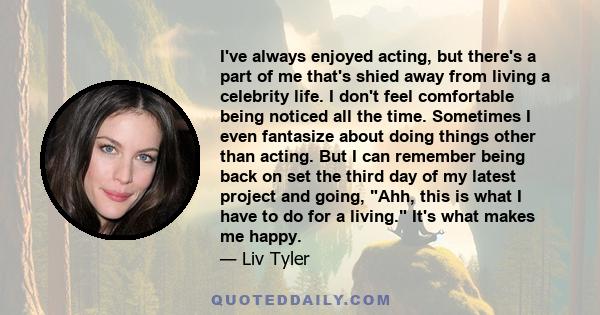 I've always enjoyed acting, but there's a part of me that's shied away from living a celebrity life. I don't feel comfortable being noticed all the time. Sometimes I even fantasize about doing things other than acting.