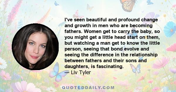 I've seen beautiful and profound change and growth in men who are becoming fathers. Women get to carry the baby, so you might get a little head start on them, but watching a man get to know the little person, seeing