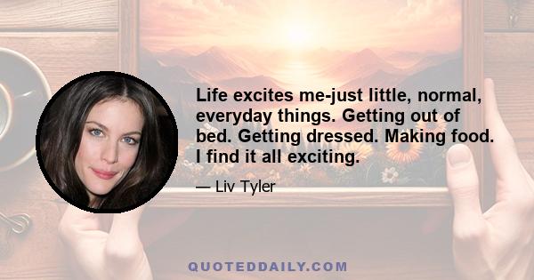 Life excites me-just little, normal, everyday things. Getting out of bed. Getting dressed. Making food. I find it all exciting.