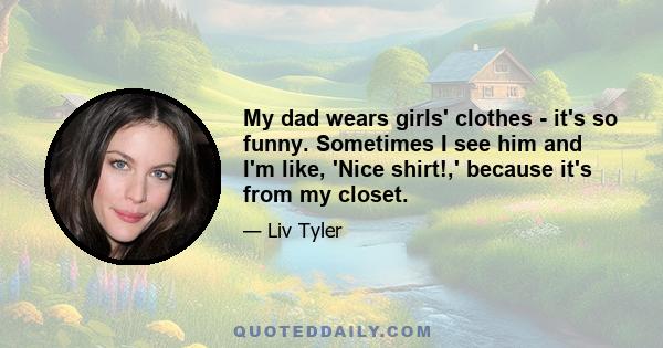 My dad wears girls' clothes - it's so funny. Sometimes I see him and I'm like, 'Nice shirt!,' because it's from my closet.