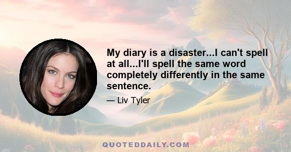 My diary is a disaster...I can't spell at all...I'll spell the same word completely differently in the same sentence.