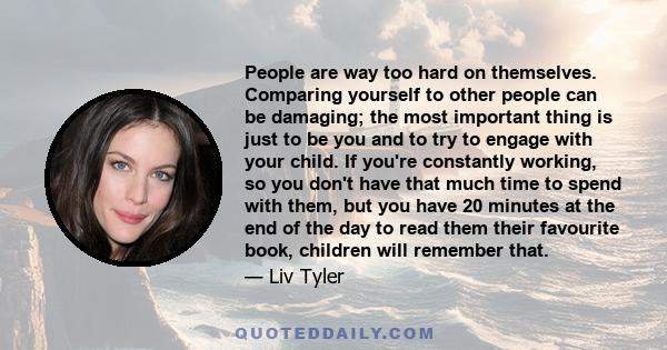 People are way too hard on themselves. Comparing yourself to other people can be damaging; the most important thing is just to be you and to try to engage with your child. If you're constantly working, so you don't have 