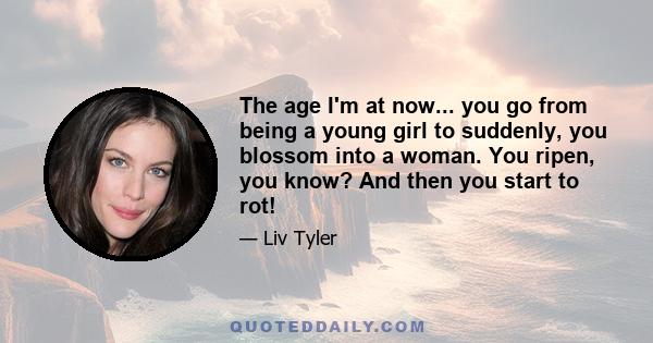 The age I'm at now... you go from being a young girl to suddenly, you blossom into a woman. You ripen, you know? And then you start to rot!