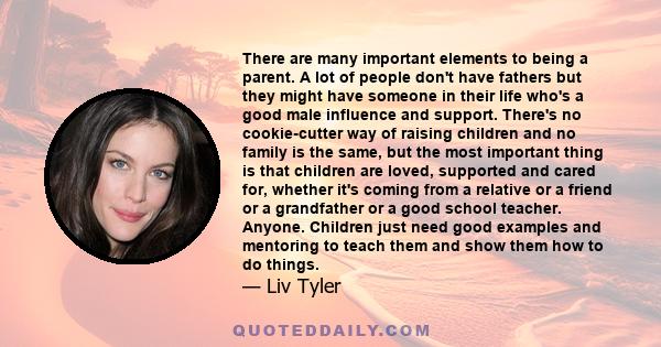 There are many important elements to being a parent. A lot of people don't have fathers but they might have someone in their life who's a good male influence and support. There's no cookie-cutter way of raising children 