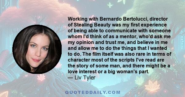 Working with Bernardo Bertolucci, director of Stealing Beauty was my first experience of being able to communicate with someone whom I'd think of as a mentor, who'd ask me my opinion and trust me, and believe in me and