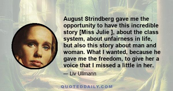 August Strindberg gave me the opportunity to have this incredible story [Miss Julie ], about the class system, about unfairness in life, but also this story about man and woman. What I wanted, because he gave me the