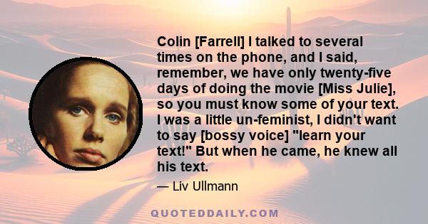 Colin [Farrell] I talked to several times on the phone, and I said, remember, we have only twenty-five days of doing the movie [Miss Julie], so you must know some of your text. I was a little un-feminist, I didn't want