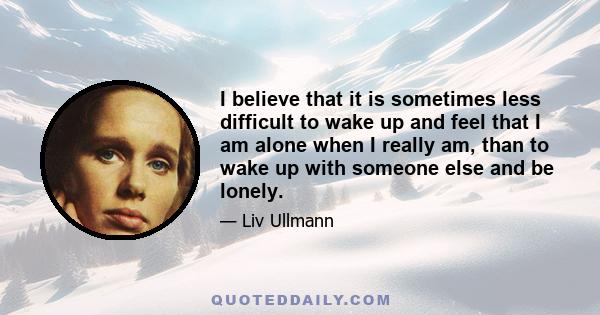 I believe that it is sometimes less difficult to wake up and feel that I am alone when I really am, than to wake up with someone else and be lonely.