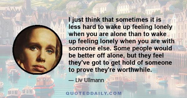 I just think that sometimes it is less hard to wake up feeling lonely when you are alone than to wake up feeling lonely when you are with someone else. Some people would be better off alone, but they feel they've got to 