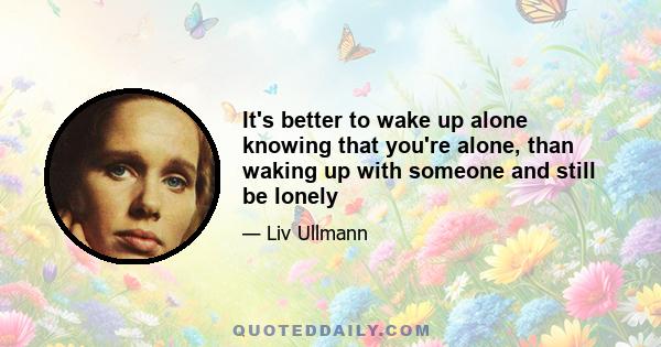 It's better to wake up alone knowing that you're alone, than waking up with someone and still be lonely