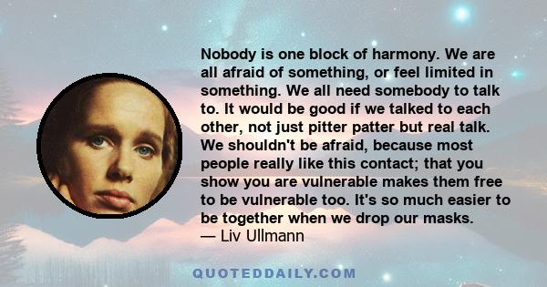 Nobody is one block of harmony. We are all afraid of something, or feel limited in something. We all need somebody to talk to. It would be good if we talked to each other, not just pitter patter but real talk. We