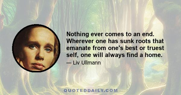 Nothing ever comes to an end. Wherever one has sunk roots that emanate from one's best or truest self, one will always find a home.